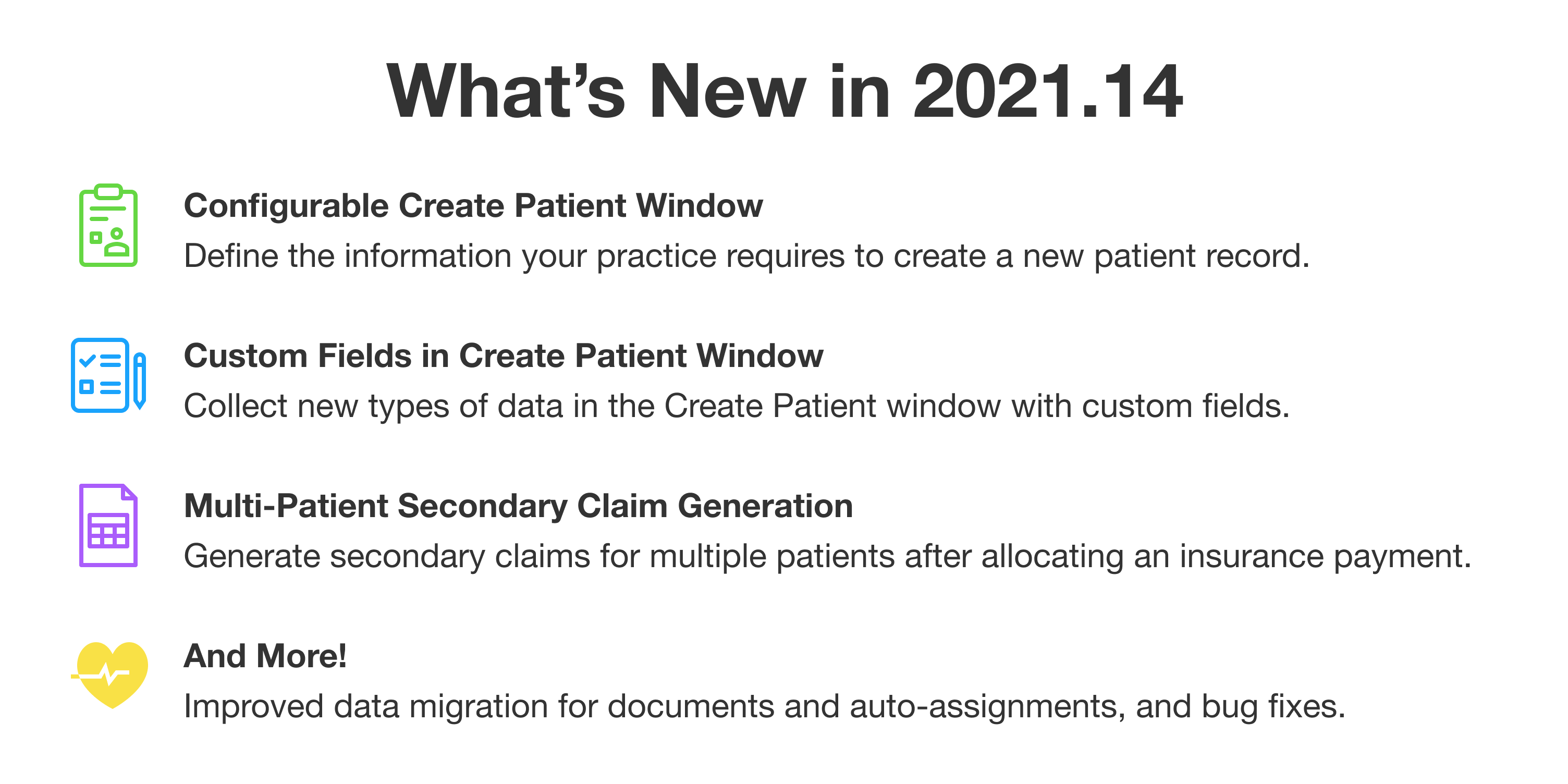 What's New in 2021.14. First: Configurable Create Patient Window. Define the information your practice requires to create a new patient record. Second: Custom Fields in Create Patient Window. Collect new types of data in the Create Patient window with custom fields. Third: Multi-Patient Secondary Claim Generation. Generate secondary claims for multiple patients after allocating an insurance payment. And More: Improved data migration for documents and auto-assignments, and bug fixes.