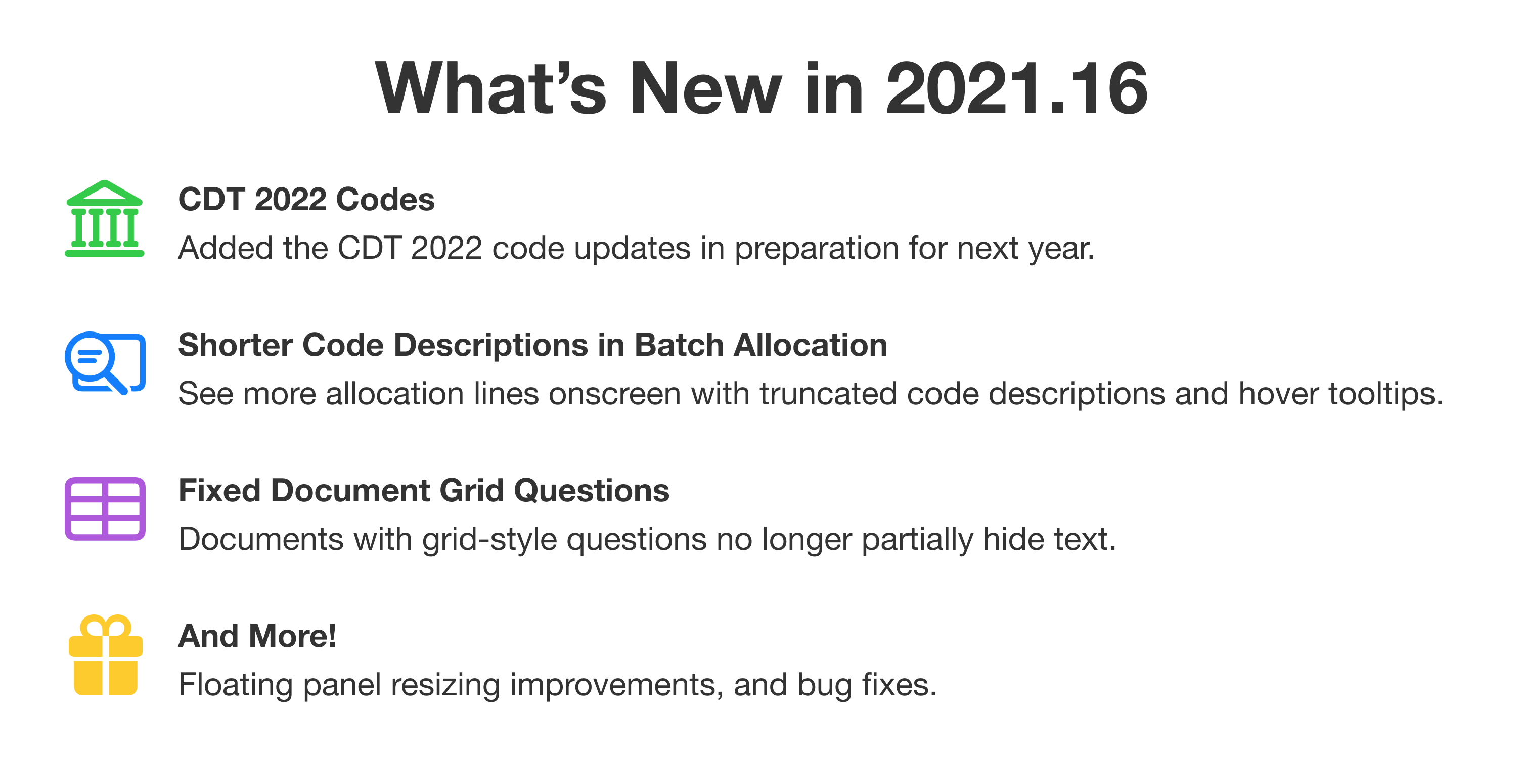 What's new in 2021.16. First: CDT 2022 codes. Added the CDT 2022 code updates in preparation for next year. Second: Shorter code descriptions in batch allocation. See more allocation lines onscreen with truncated code descriptions and hover tooltips. Third: Fixed document grid questions. Documents with grid-style questions no longer partially hide text. And more! Floating panel resizing improvements, and bug fixes.