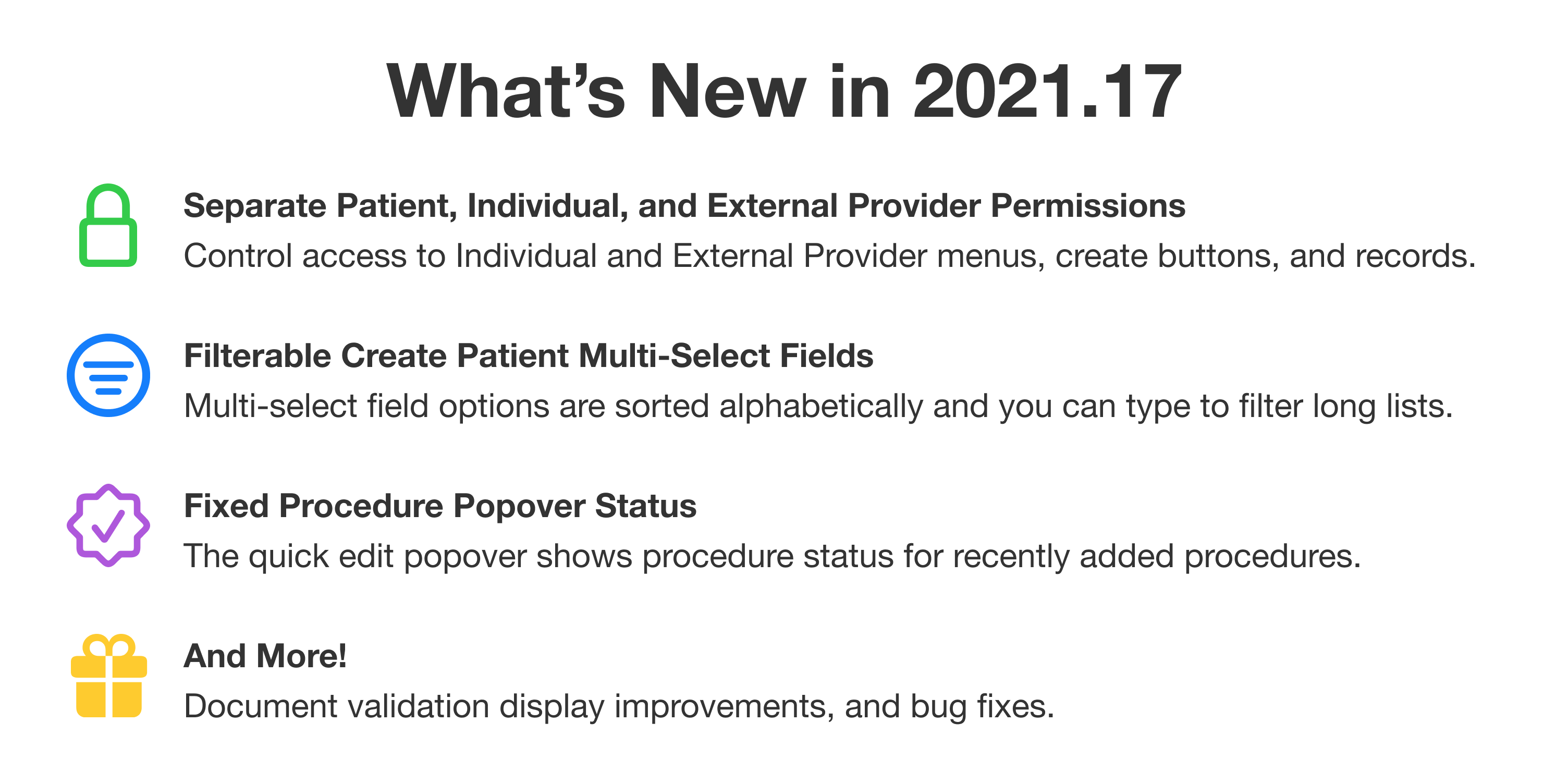 What's new in 2021.17. First: Separate Patient, Individual, and External Provider Permissions. Control access to Individual and External Provider menus, create buttons, and records. Second: Filterable Create Patient Multi-Select Fields. Multi-select field options are sorted alphabetically and you can type to filter long lists. Third: Fixed Procedure Popover Status. The quick edit popover shows procedure status for recently added procedures. And more! Document validation display improvements, and bug fixes.