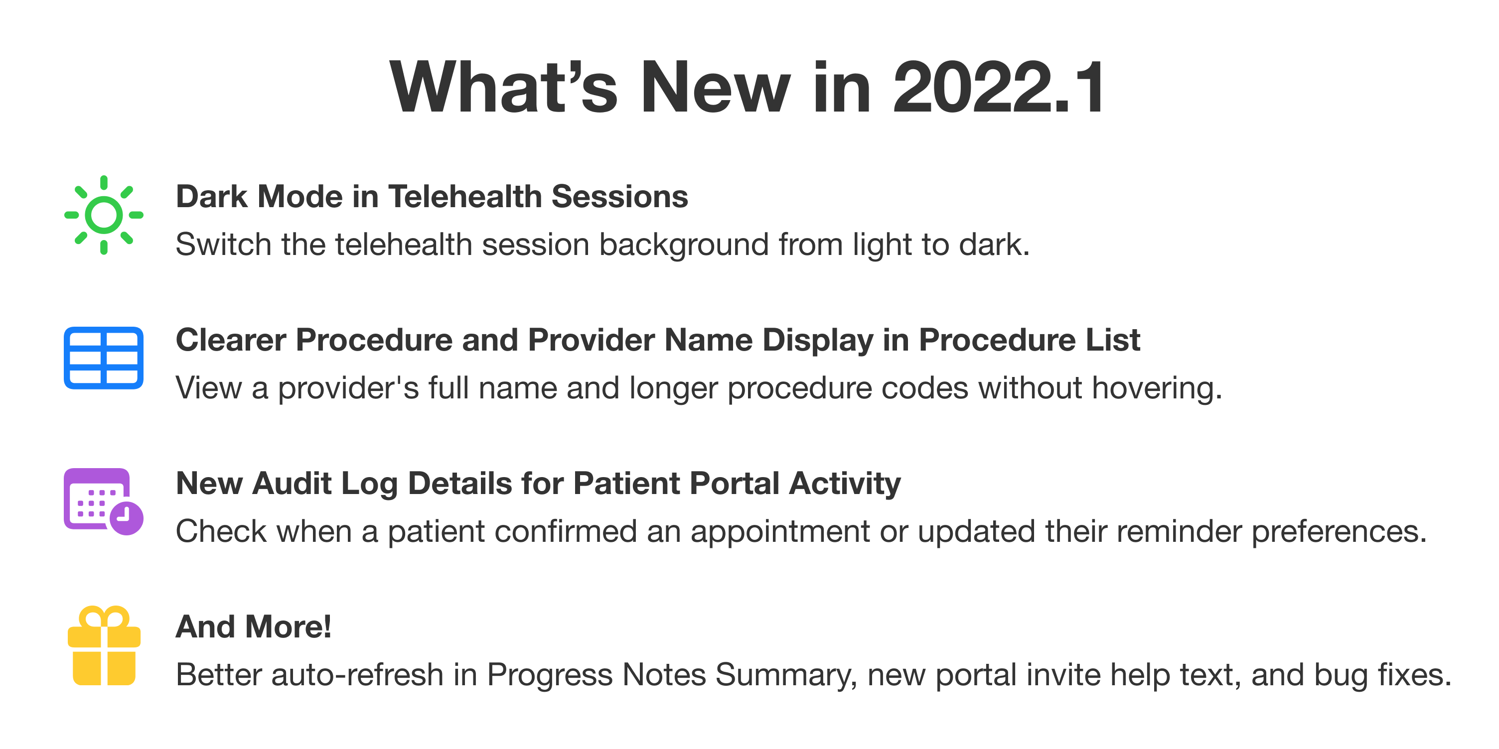 What's New in 2022.1. First: Dark Mode in Telehealth Sessions. Switch the telehealth session background from light to dark. Second: Clearer Procedure and Provider Name Display in Procedure List. View a provider's full name and longer procedure codes without hovering. Third: New Audit Log Details for Patient Portal Activity. Check when a patient confirmed an appointment or updated their appointment reminder preferences. And More! Better auto-refresh in Progress Notes Summary, new portal invite help text, and bug fixes.