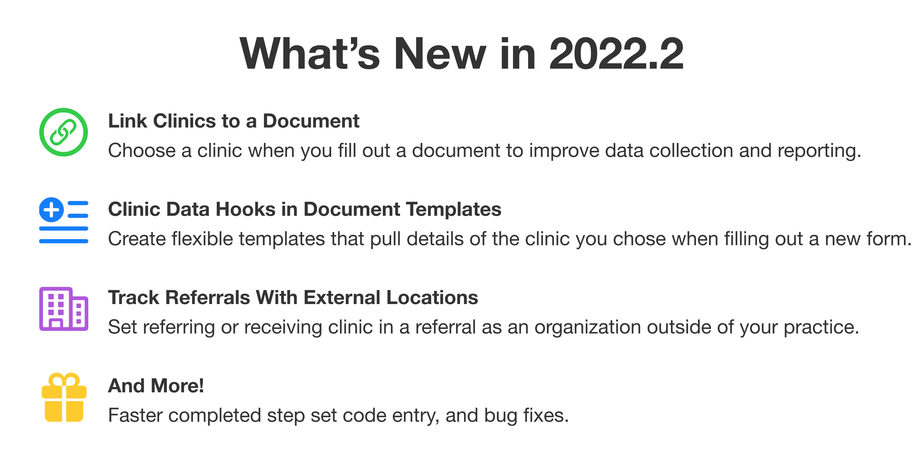 What’s New in 2022.2. First: Link Clinics to a Document. Choose a clinic when you fill out a document to improve data collection and reporting. Second: Clinic Data Hooks in Document Templates. Create flexible templates that pull details of the clinic you chose when filling out a new form. Third: Track Referrals With External Locations. Set referring or receiving clinic in a referral as an organization outside of your practice. And More! Faster completed step set code entry, and bug fixes.