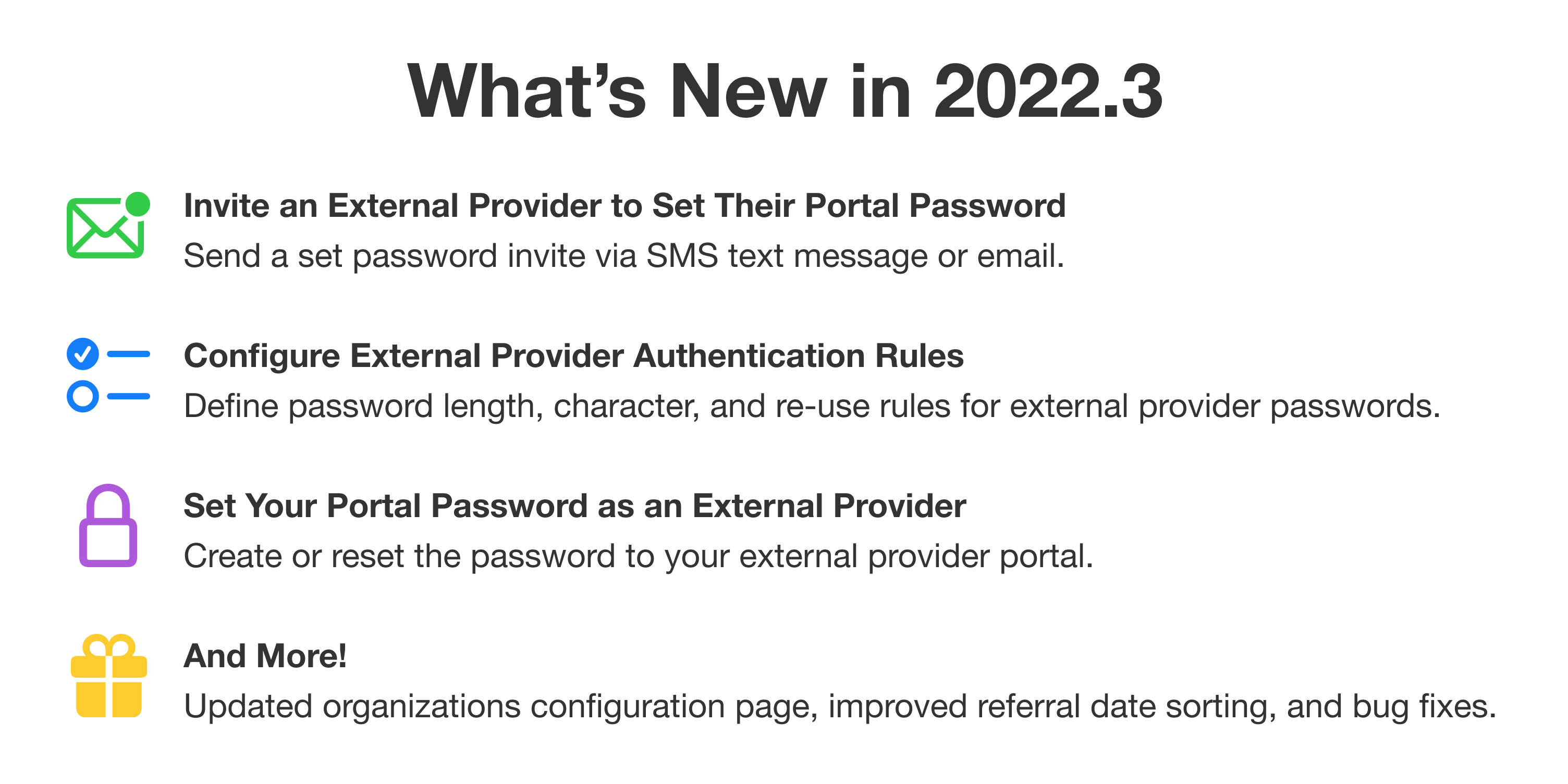 What's new in 2022.3. First: Invite an external provider to set their portal password. Send a set password invite via SMS text message or email. Second: Configure external provider authentication rules. Define password length, character, and re-use rules for external provider passwords. Third: Set your portal password as an external provider. Create or reset the password to your external provider portal. And more! Updated organizations configuration page, improved referral date sorting, and bug fixes.